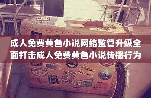 成人免费黄色小说网络监管升级全面打击成人免费黄色小说传播行为