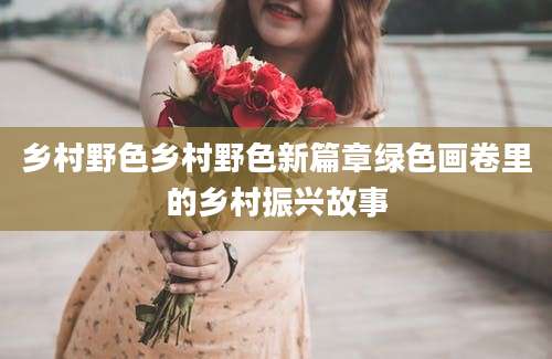 乡村野色乡村野色新篇章绿色画卷里的乡村振兴故事