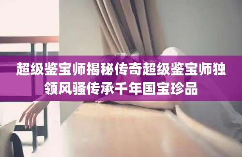 超级鉴宝师揭秘传奇超级鉴宝师独领风骚传承千年国宝珍品