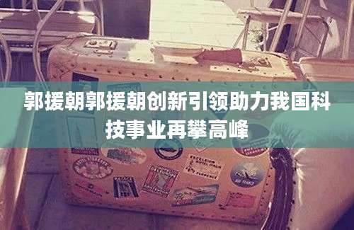 郭援朝郭援朝创新引领助力我国科技事业再攀高峰