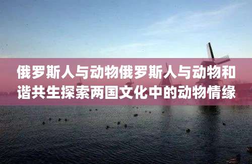 俄罗斯人与动物俄罗斯人与动物和谐共生探索两国文化中的动物情缘