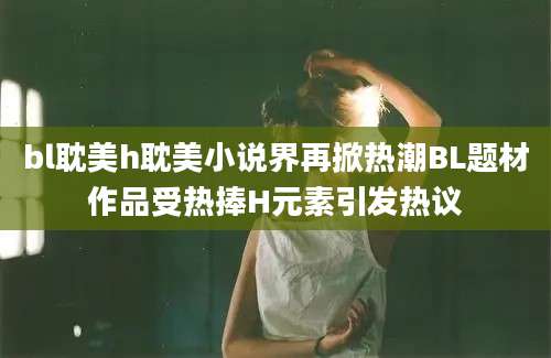 bl耽美h耽美小说界再掀热潮BL题材作品受热捧H元素引发热议