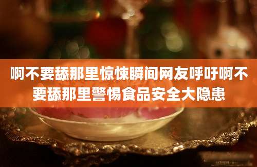 啊不要舔那里惊悚瞬间网友呼吁啊不要舔那里警惕食品安全大隐患