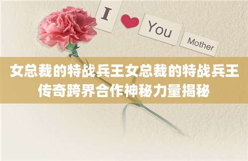 女总裁的特战兵王女总裁的特战兵王传奇跨界合作神秘力量揭秘