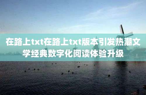 在路上txt在路上txt版本引发热潮文学经典数字化阅读体验升级