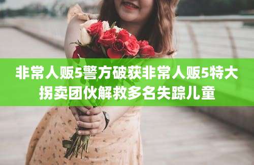 非常人贩5警方破获非常人贩5特大拐卖团伙解救多名失踪儿童