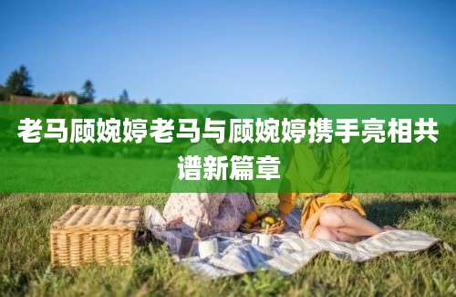 老马顾婉婷老马与顾婉婷携手亮相共谱新篇章