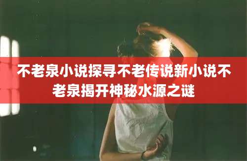 不老泉小说探寻不老传说新小说不老泉揭开神秘水源之谜