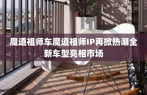 魔道祖师车魔道祖师IP再掀热潮全新车型亮相市场
