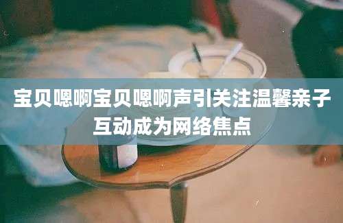 宝贝嗯啊宝贝嗯啊声引关注温馨亲子互动成为网络焦点