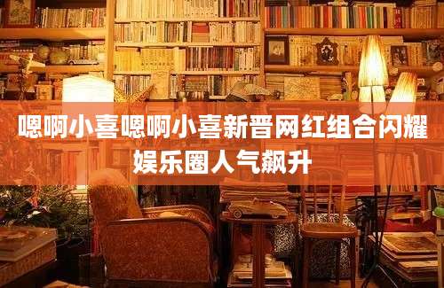 嗯啊小喜嗯啊小喜新晋网红组合闪耀娱乐圈人气飙升