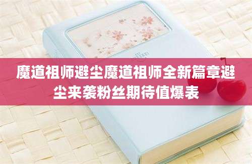 魔道祖师避尘魔道祖师全新篇章避尘来袭粉丝期待值爆表