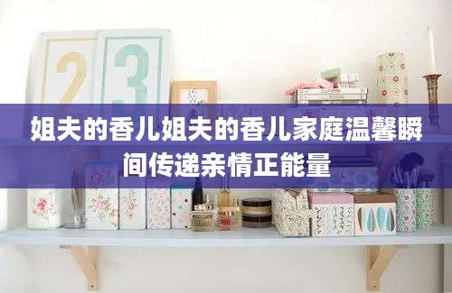 姐夫的香儿姐夫的香儿家庭温馨瞬间传递亲情正能量
