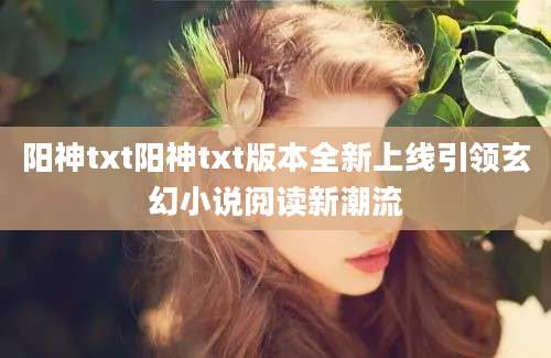 阳神txt阳神txt版本全新上线引领玄幻小说阅读新潮流