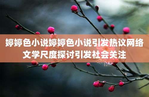 婷婷色小说婷婷色小说引发热议网络文学尺度探讨引发社会关注
