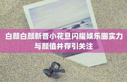 白颜白颜新晋小花旦闪耀娱乐圈实力与颜值并存引关注