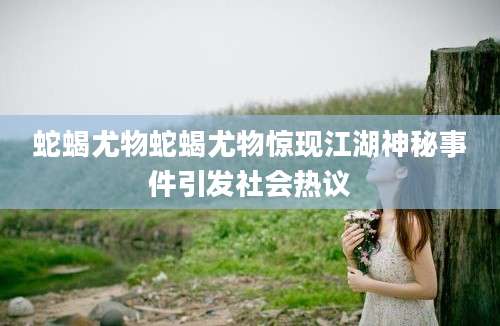 蛇蝎尤物蛇蝎尤物惊现江湖神秘事件引发社会热议