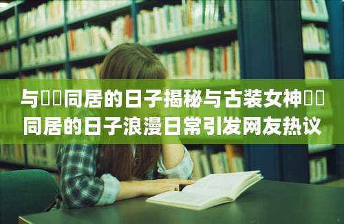 与婠婠同居的日子揭秘与古装女神婠婠同居的日子浪漫日常引发网友热议