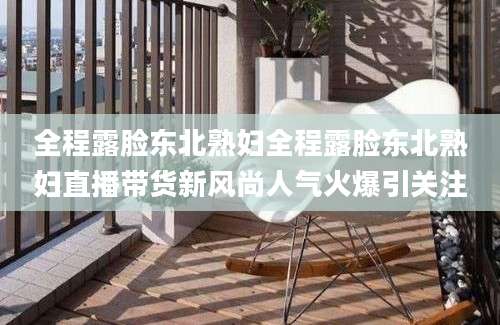 全程露脸东北熟妇全程露脸东北熟妇直播带货新风尚人气火爆引关注