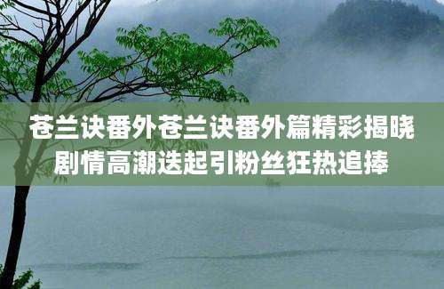 苍兰诀番外苍兰诀番外篇精彩揭晓剧情高潮迭起引粉丝狂热追捧