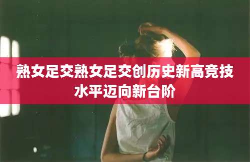 熟女足交熟女足交创历史新高竞技水平迈向新台阶