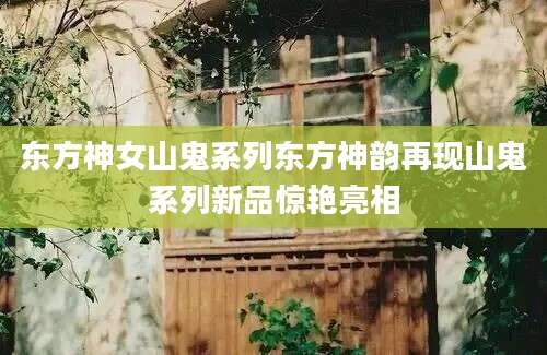 东方神女山鬼系列东方神韵再现山鬼系列新品惊艳亮相