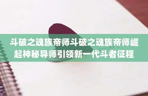 斗破之魂族帝师斗破之魂族帝师崛起神秘导师引领新一代斗者征程