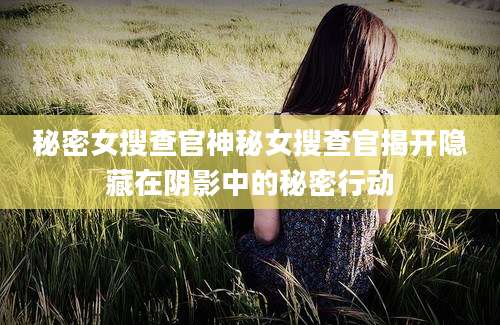 秘密女搜查官神秘女搜查官揭开隐藏在阴影中的秘密行动