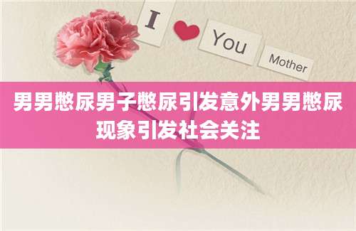 男男憋尿男子憋尿引发意外男男憋尿现象引发社会关注