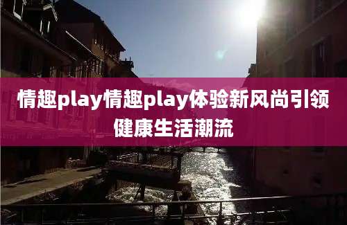 情趣play情趣play体验新风尚引领健康生活潮流