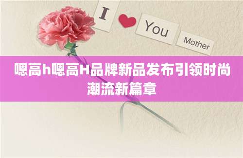 嗯高h嗯高H品牌新品发布引领时尚潮流新篇章