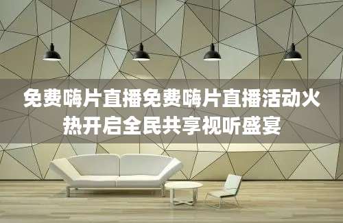 免费嗨片直播免费嗨片直播活动火热开启全民共享视听盛宴