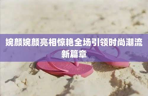 婉颜婉颜亮相惊艳全场引领时尚潮流新篇章