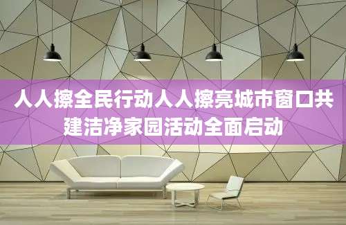 人人擦全民行动人人擦亮城市窗口共建洁净家园活动全面启动