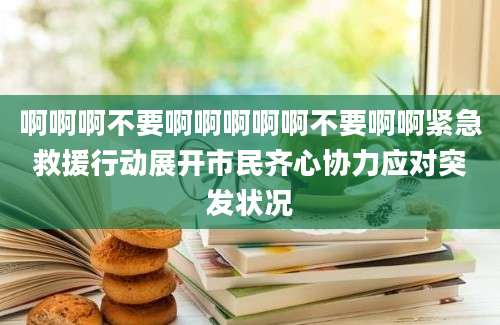 啊啊啊不要啊啊啊啊啊不要啊啊紧急救援行动展开市民齐心协力应对突发状况