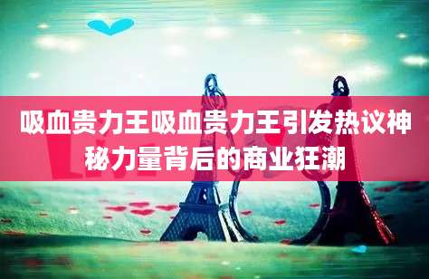 吸血贵力王吸血贵力王引发热议神秘力量背后的商业狂潮