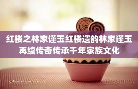 红楼之林家谨玉红楼遗韵林家谨玉再续传奇传承千年家族文化