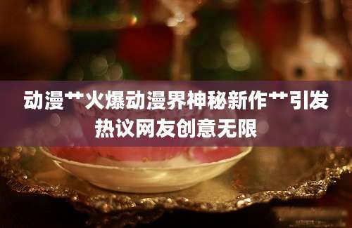 动漫艹火爆动漫界神秘新作艹引发热议网友创意无限