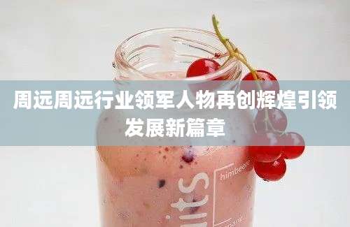 周远周远行业领军人物再创辉煌引领发展新篇章