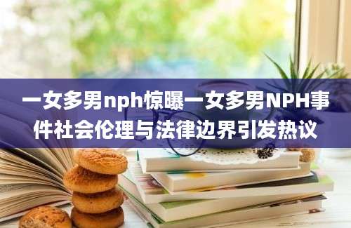 一女多男nph惊曝一女多男NPH事件社会伦理与法律边界引发热议