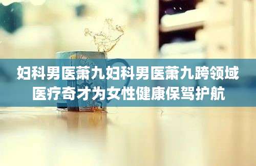 妇科男医萧九妇科男医萧九跨领域医疗奇才为女性健康保驾护航