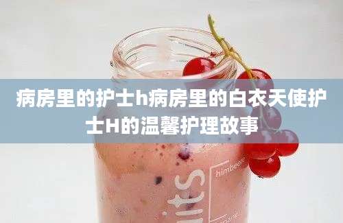 病房里的护士h病房里的白衣天使护士H的温馨护理故事