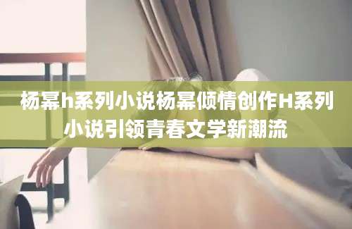 杨幂h系列小说杨幂倾情创作H系列小说引领青春文学新潮流