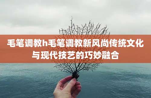 毛笔调教h毛笔调教新风尚传统文化与现代技艺的巧妙融合
