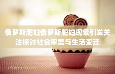 俄罗斯肥妇俄罗斯肥妇现象引发关注探讨社会审美与生活变迁