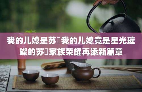 我的儿媳是苏玥我的儿媳竟是星光璀璨的苏玥家族荣耀再添新篇章