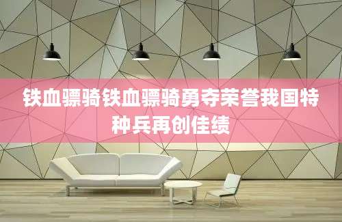 铁血骠骑铁血骠骑勇夺荣誉我国特种兵再创佳绩
