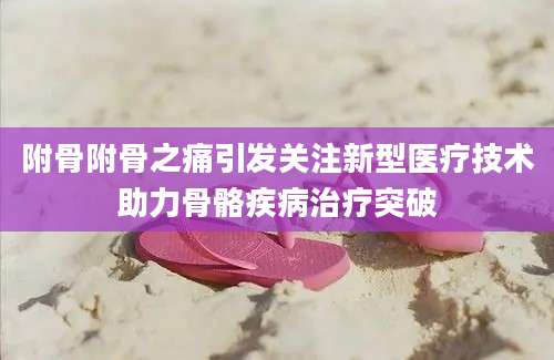 附骨附骨之痛引发关注新型医疗技术助力骨骼疾病治疗突破