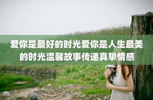 爱你是最好的时光爱你是人生最美的时光温馨故事传递真挚情感