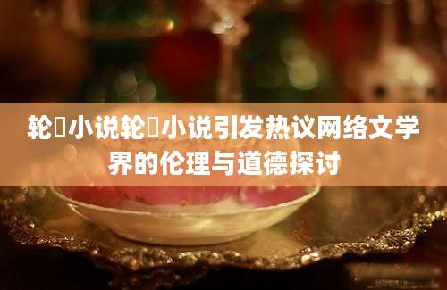 轮姧小说轮姧小说引发热议网络文学界的伦理与道德探讨